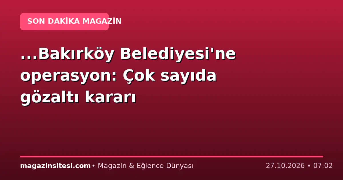 …Bakırköy Belediyesi’ne operasyon: Çok sayıda gözaltı kararı