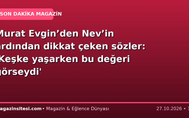 Murat Evgin’den Nev’in ardından dikkat çeken sözler: ‘Keşke yaşarken bu değeri görseydi’