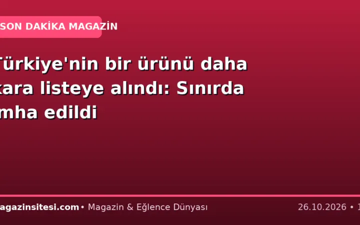 Türkiye’nin bir ürünü daha kara listeye alındı: Sınırda imha edildi