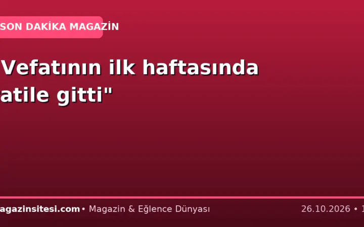 “Vefatının ilk haftasında tatile gitti”