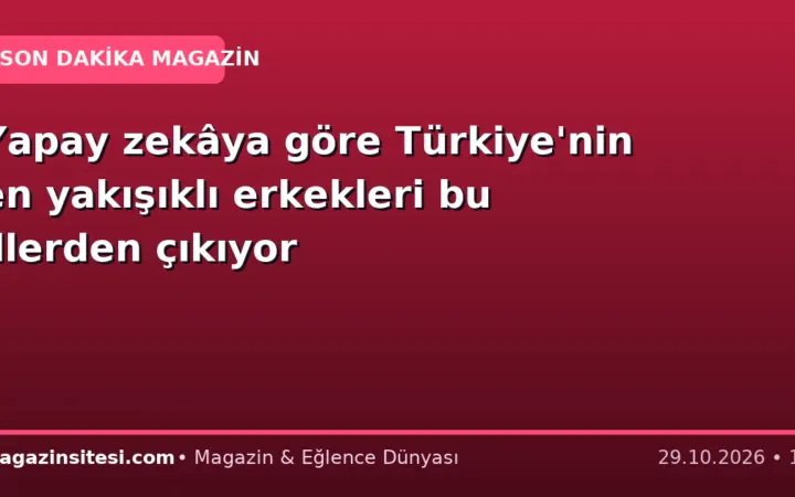 Yapay zekâya göre Türkiye’nin en yakışıklı erkekleri bu illerden çıkıyor